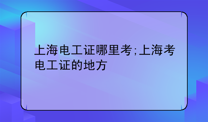 上海电工证哪里考;上海考电工证的地方