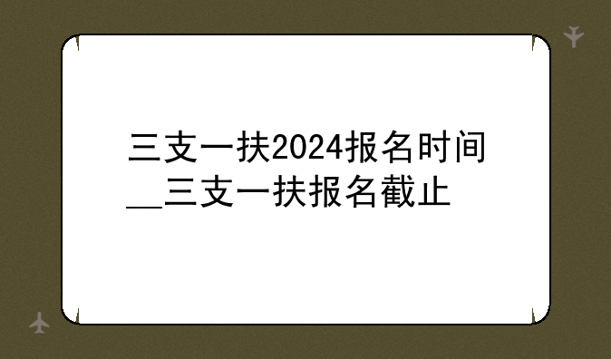 三支一扶2024报名时间__三支一扶报名截止