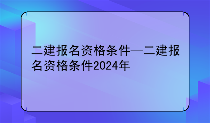 二建报名资格条件—二建报名资格条件2024年