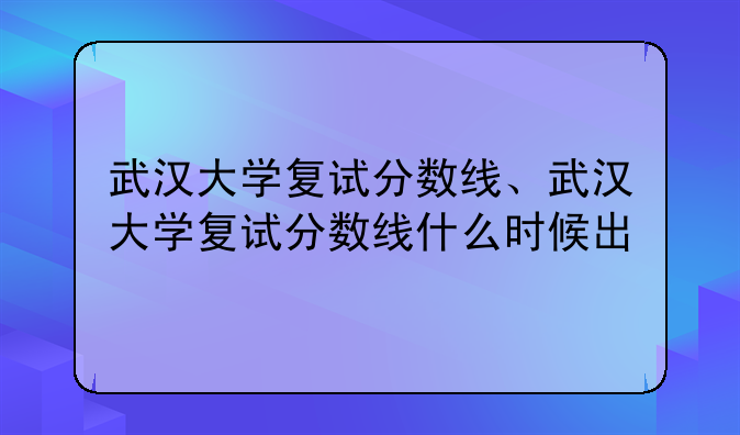 武汉大学复试分数线、武汉大学复试分数线什么时候出