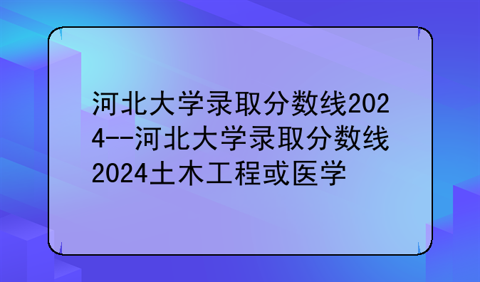 河北大学录取分数线2024--河北大学录取分数线2024土木工程或医学