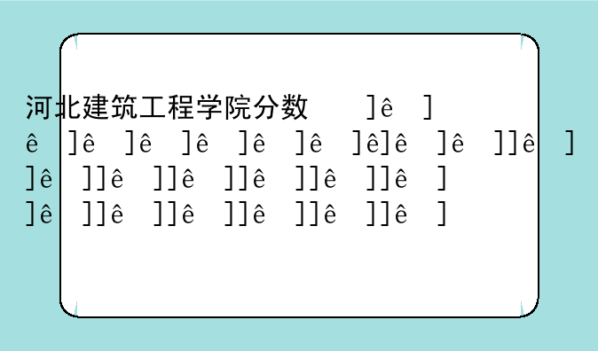 河北建筑工程学院分数线;河北建筑工程学院分数线2024