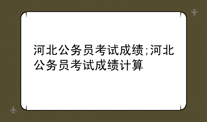 河北公务员考试成绩;河北公务员考试成绩计算