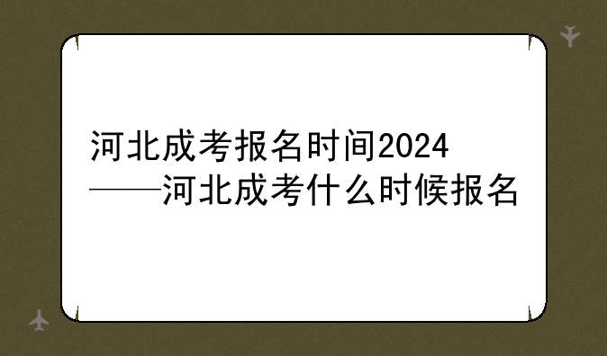 河北成考报名时间2024——河北成考什么时候报名