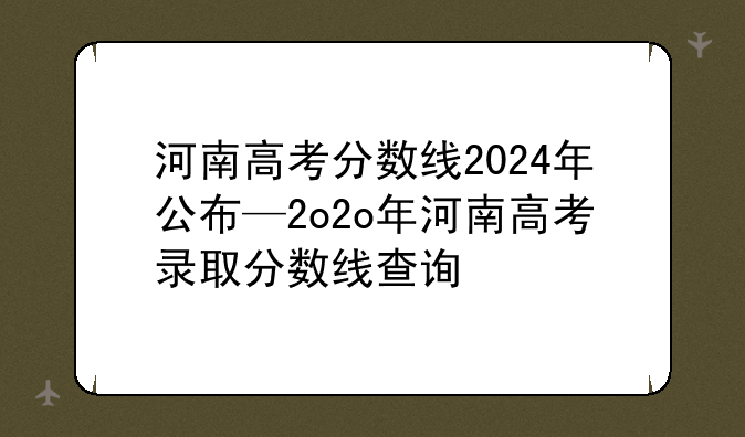河南高考分数线2024年公布—2o2o年河南高考录取分数线查询