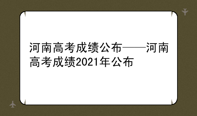 河南高考成绩公布——河南高考成绩2021年公布