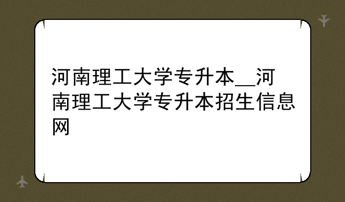 河南理工大学专升本__河南理工大学专升本招生信息网
