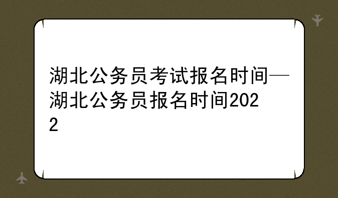 湖北公务员考试报名时间—湖北公务员报名时间2022