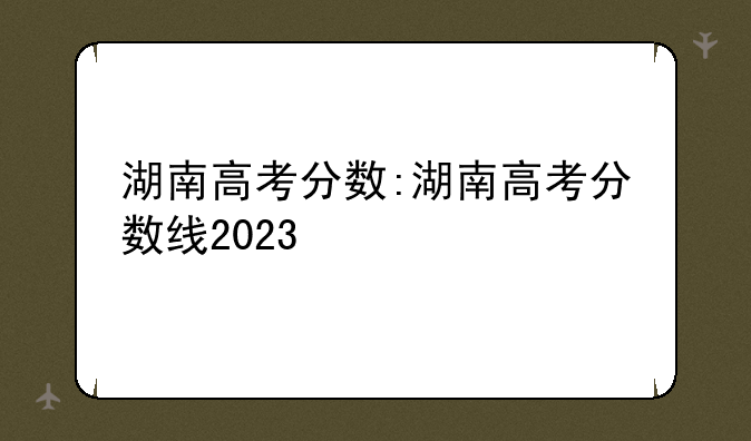 湖南高考分数:湖南高考分数线2023