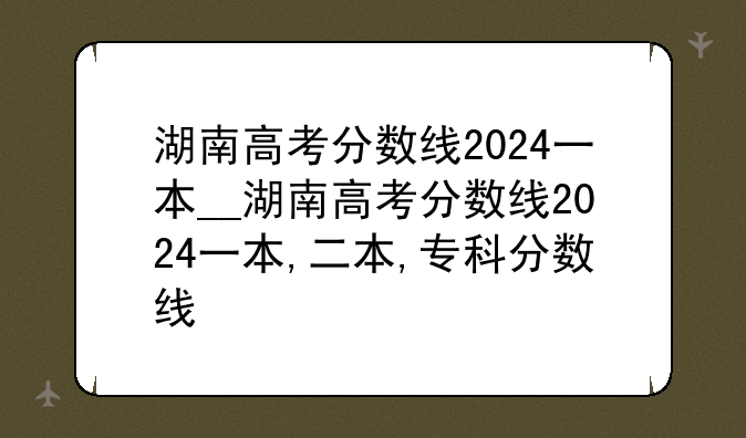 湖南高考分数线2024一本__湖南高考分数线2024一本,二本,专科分数线