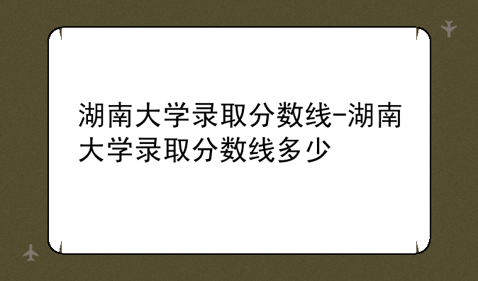 湖南大学录取分数线-湖南大学录取分数线多少