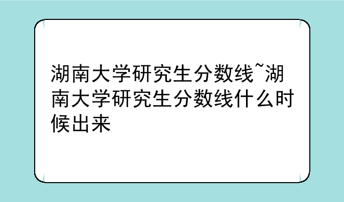 湖南大学研究生分数线~湖南大学研究生分数线什么时候出来