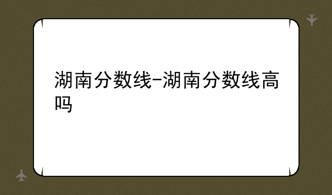 湖南分数线-湖南分数线高吗