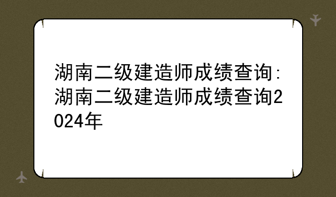 湖南二级建造师成绩查询:湖南二级建造师成绩查询2024年