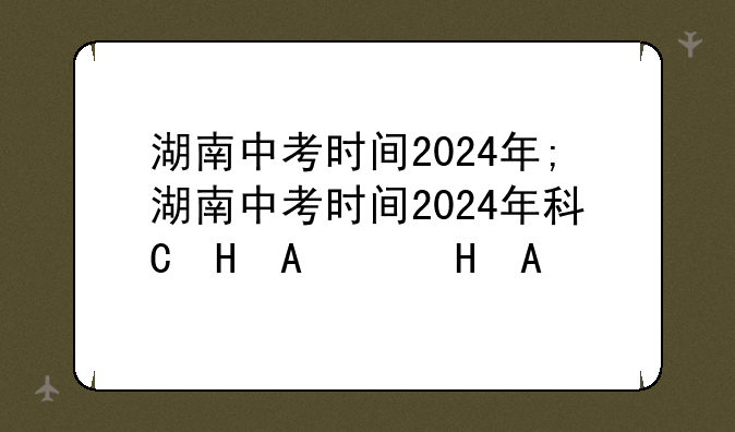 湖南中考时间2024年;湖南中考时间2024年科目时间表