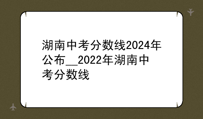 湖南中考分数线2024年公布__2022年湖南中考分数线