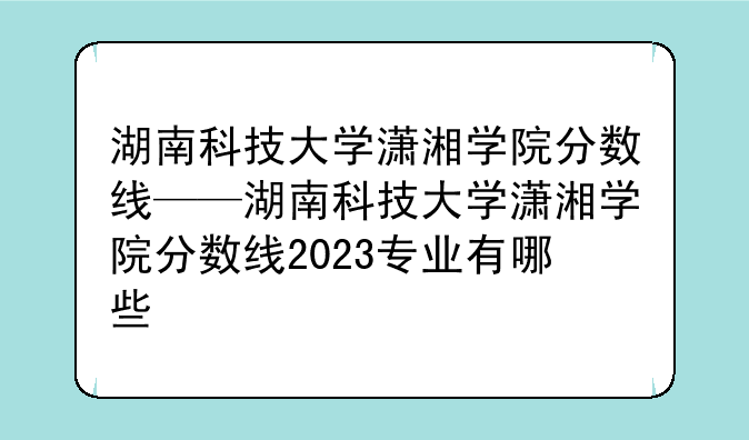 湖南科技大学潇湘学院分数线——湖南科技大学潇湘学院分数线2023专业有哪些