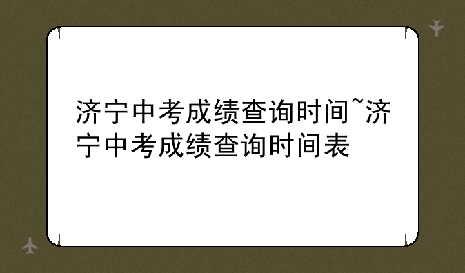 济宁中考成绩查询时间~济宁中考成绩查询时间表