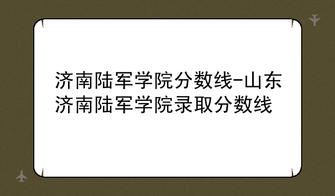 济南陆军学院分数线-山东济南陆军学院录取分数线