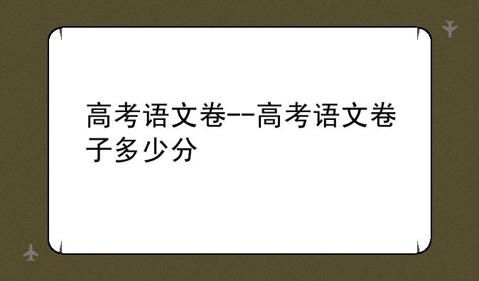 高考语文卷--高考语文卷子多少分