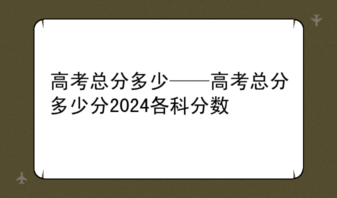 高考总分多少——高考总分多少分2024各科分数