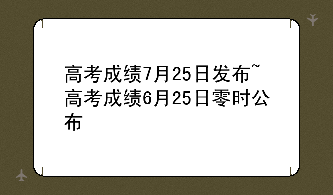 高考成绩7月25日发布~高考成绩6月25日零时公布