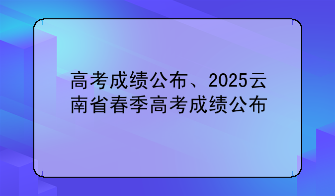 高考成绩公布、2025云南省春季高考成绩公布