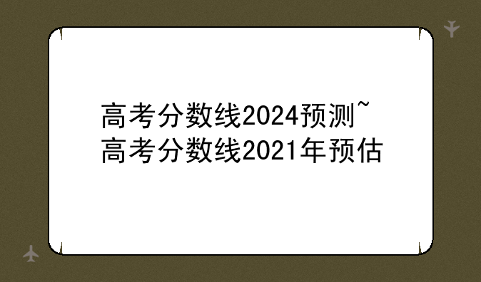 高考分数线2024预测~高考分数线2021年预估