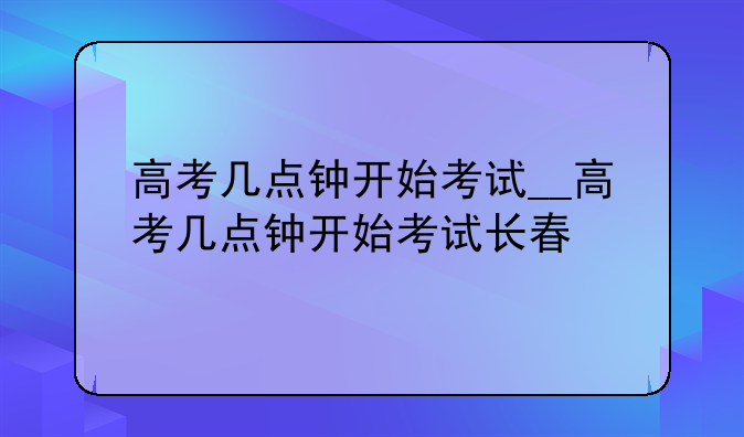 高考几点钟开始考试__高考几点钟开始考试长春