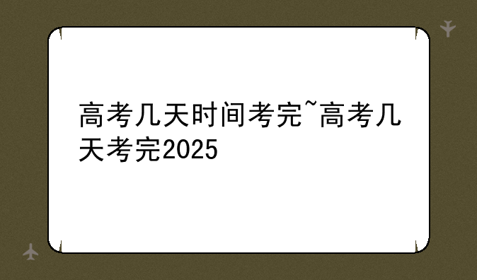 高考几天时间考完~高考几天考完2025
