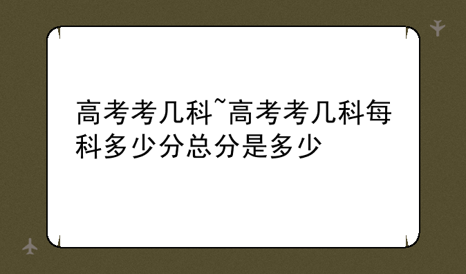 高考考几科~高考考几科每科多少分总分是多少