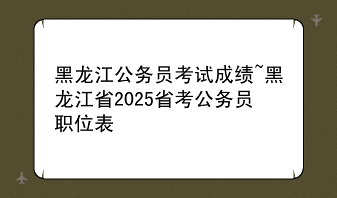 黑龙江公务员考试成绩~黑龙江省2025省考公务员职位表