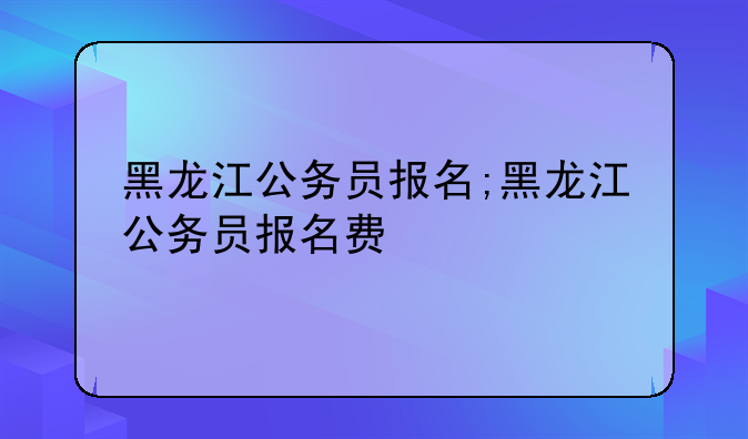 黑龙江公务员报名;黑龙江公务员报名费