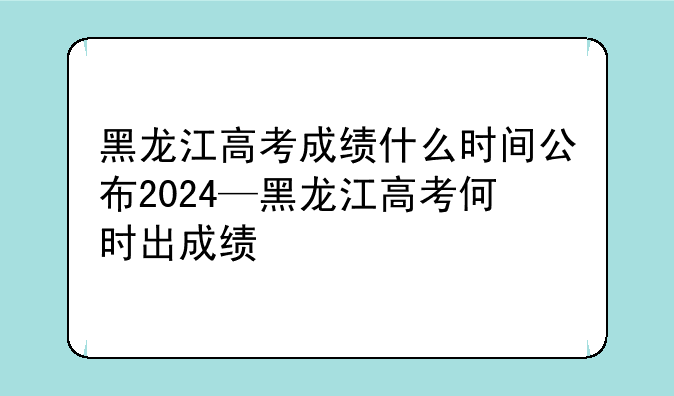 黑龙江高考成绩什么时间公布2024—黑龙江高考何时出成绩