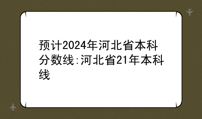 预计2024年河北省本科分数线:河北省21年本科线