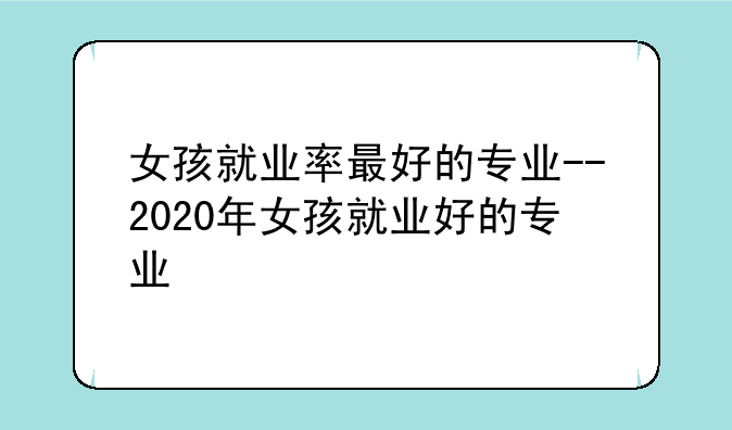 女孩就业率最好的专业--2020年女孩就业好的专业