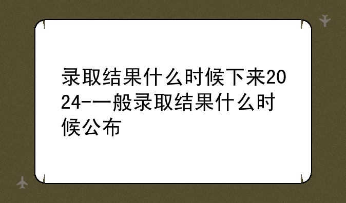 录取结果什么时候下来2024-一般录取结果什么时候公布
