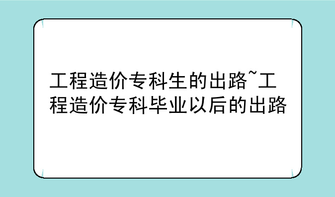 工程造价专科生的出路~工程造价专科毕业以后的出路