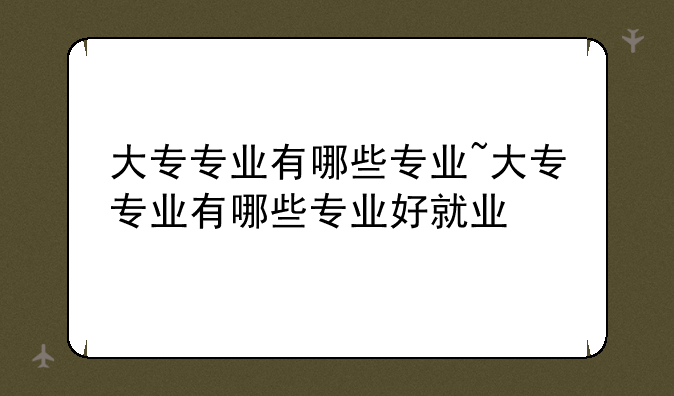 大专专业有哪些专业~大专专业有哪些专业好就业