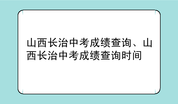山西长治中考成绩查询、山西长治中考成绩查询时间