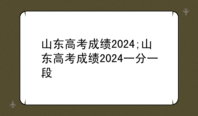 山东高考成绩2024;山东高考成绩2024一分一段