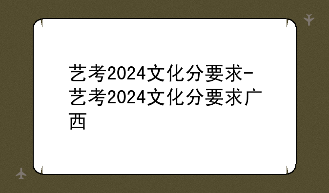 艺考2024文化分要求-艺考2024文化分要求广西