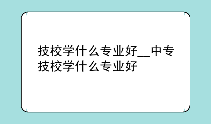 技校学什么专业好__中专技校学什么专业好