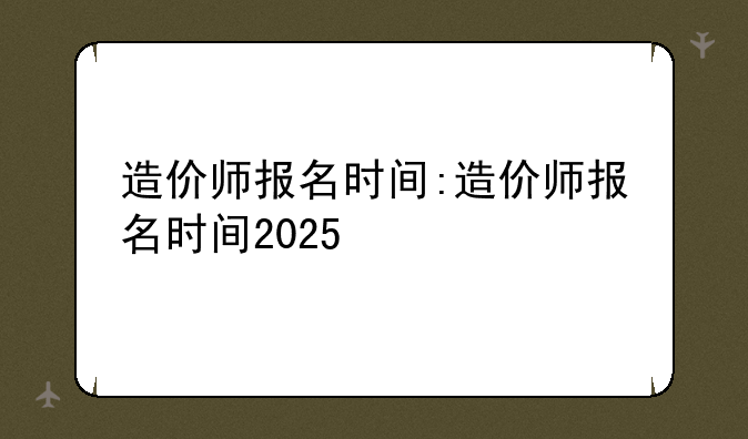造价师报名时间:造价师报名时间2025