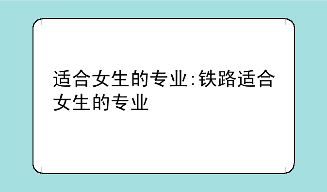 适合女生的专业:铁路适合女生的专业