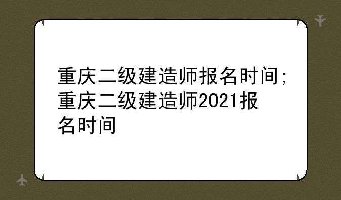 重庆二级建造师报名时间;重庆二级建造师2021报名时间