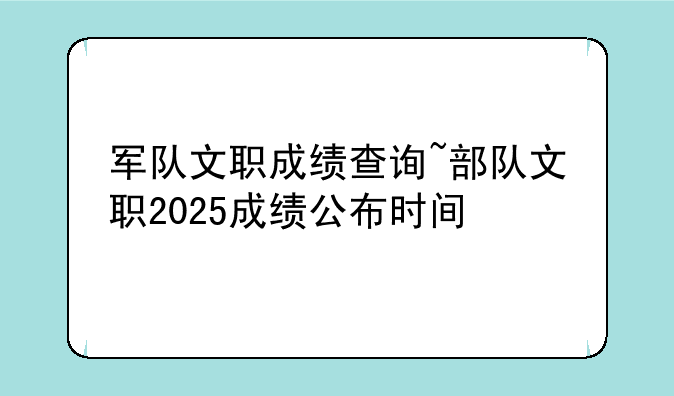 军队文职成绩查询~部队文职2025成绩公布时间