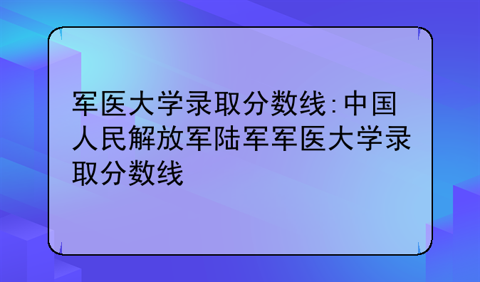 军医大学录取分数线:中国人民解放军陆军军医大学录取分数线