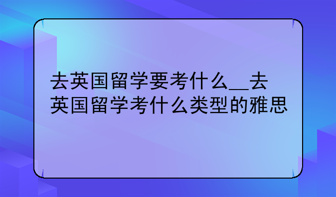 去英国留学要考什么__去英国留学考什么类型的雅思