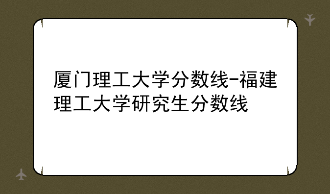 厦门理工大学分数线-福建理工大学研究生分数线